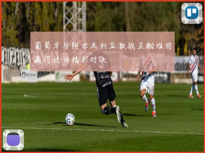葡萄牙与阿尔及利亚激战正酣谁将赢得这场精彩对决