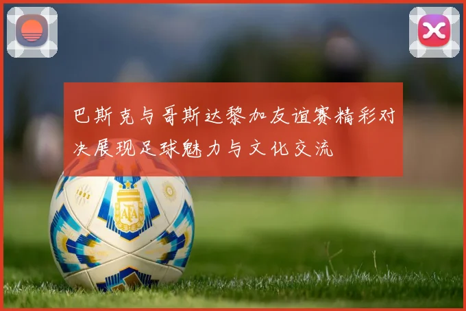 巴斯克与哥斯达黎加友谊赛精彩对决展现足球魅力与文化交流