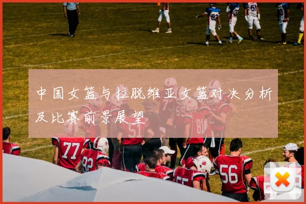 中国女篮与拉脱维亚女篮对决分析及比赛前景展望