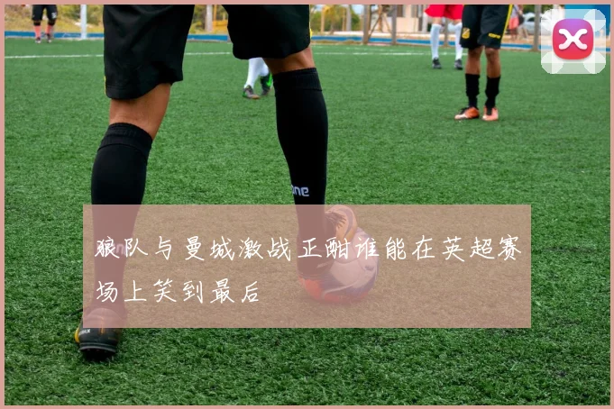 狼队与曼城激战正酣谁能在英超赛场上笑到最后
