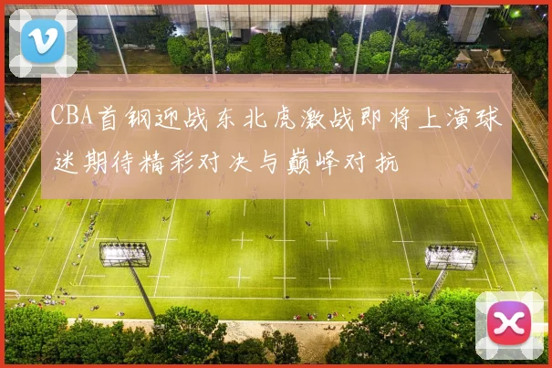 CBA首钢迎战东北虎激战即将上演球迷期待精彩对决与巅峰对抗