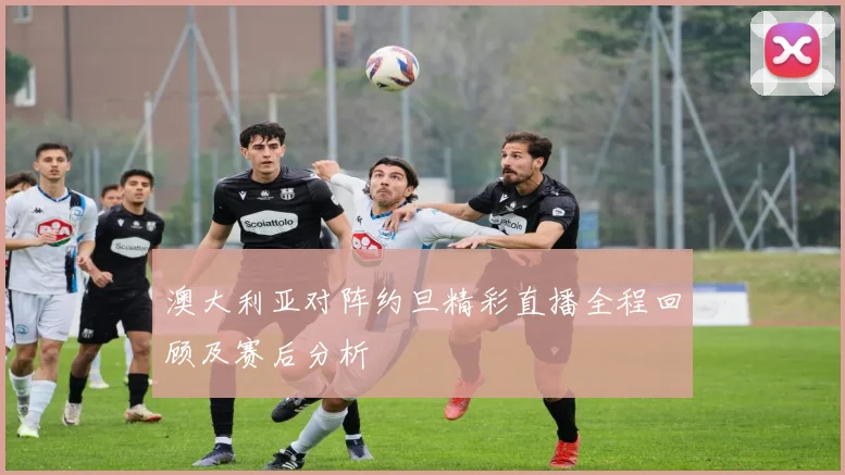 澳大利亚对阵约旦精彩直播全程回顾及赛后分析