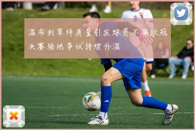 温布利草坪质量引发球员不满欧冠决赛场地争议持续升温