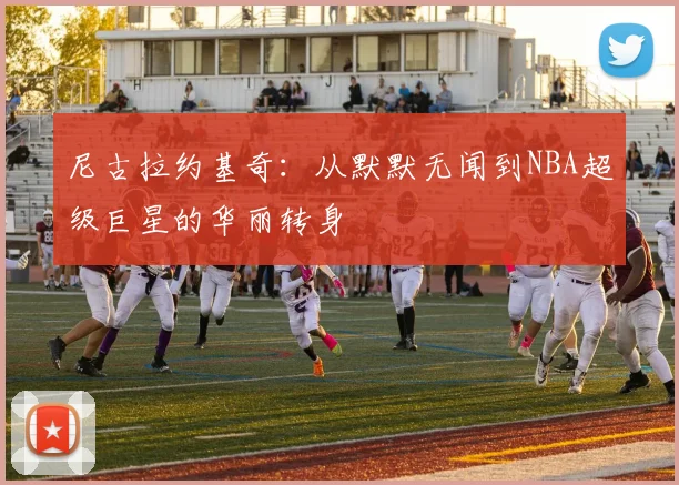 尼古拉约基奇：从默默无闻到NBA超级巨星的华丽转身