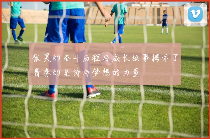 张昊的奋斗历程与成长故事揭示了青春的坚持与梦想的力量