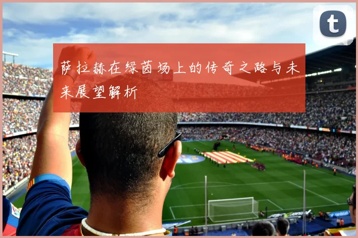 萨拉赫在绿茵场上的传奇之路与未来展望解析