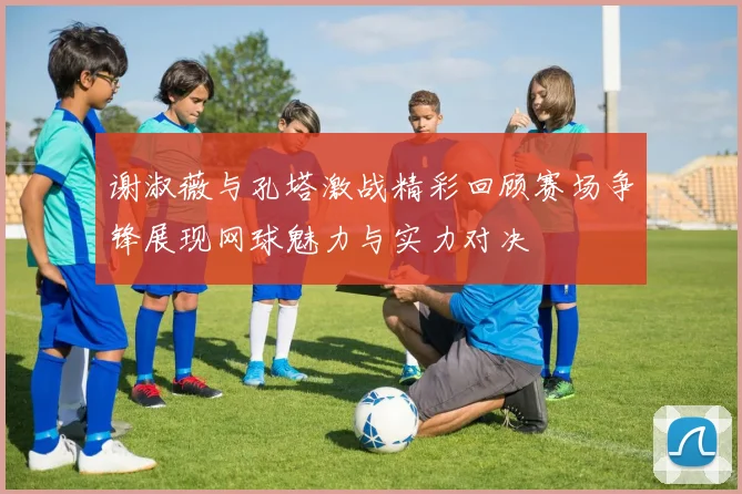 谢淑薇与孔塔激战精彩回顾赛场争锋展现网球魅力与实力对决