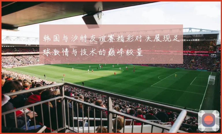 韩国与沙特友谊赛精彩对决展现足球激情与技术的巅峰较量