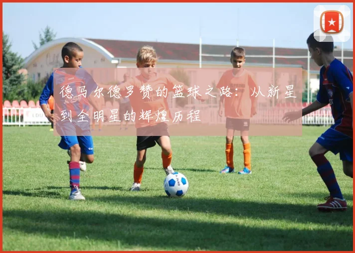 德马尔德罗赞的篮球之路：从新星到全明星的辉煌历程