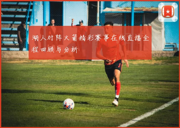 湖人对阵火箭精彩赛事在线直播全程回顾与分析