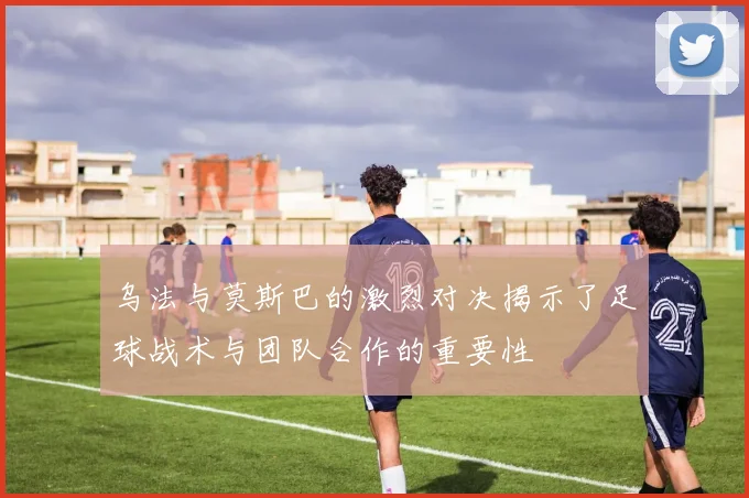 乌法与莫斯巴的激烈对决揭示了足球战术与团队合作的重要性