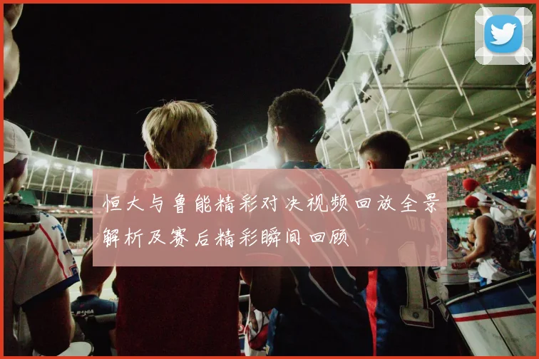 恒大与鲁能精彩对决视频回放全景解析及赛后精彩瞬间回顾