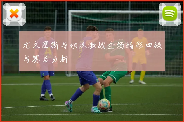 尤文图斯与切沃激战全场精彩回顾与赛后分析