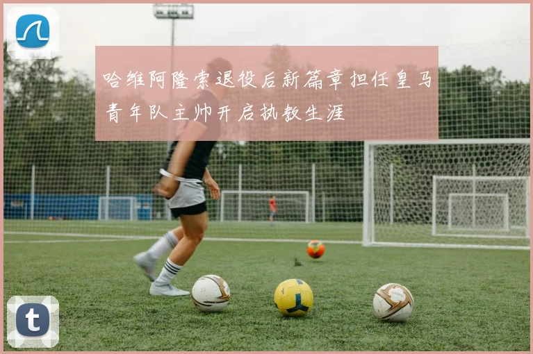 哈维阿隆索退役后新篇章担任皇马青年队主帅开启执教生涯