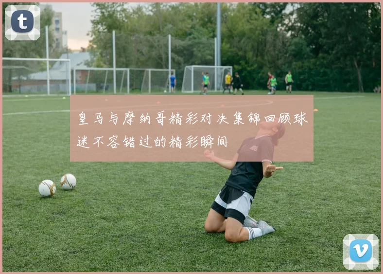 皇马与摩纳哥精彩对决集锦回顾球迷不容错过的精彩瞬间