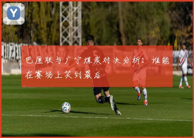 巴厘联与广宁煤炭对决分析：谁能在赛场上笑到最后