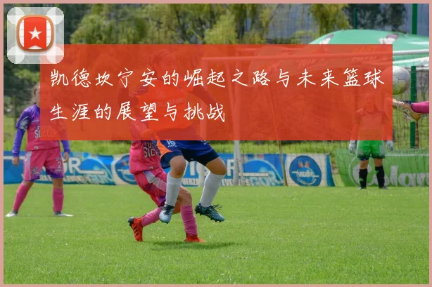 凯德坎宁安的崛起之路与未来篮球生涯的展望与挑战