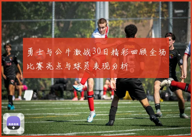 勇士与公牛激战30日精彩回顾全场比赛亮点与球员表现分析