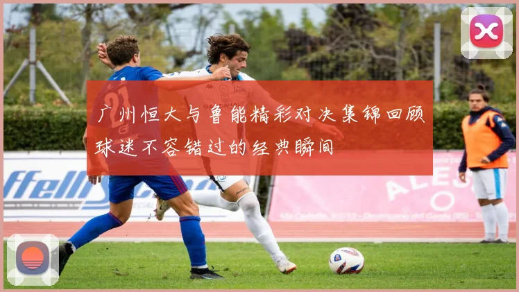广州恒大与鲁能精彩对决集锦回顾球迷不容错过的经典瞬间