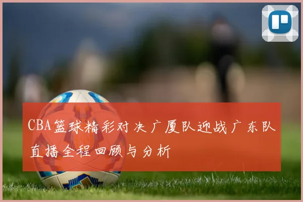 CBA篮球精彩对决广厦队迎战广东队直播全程回顾与分析