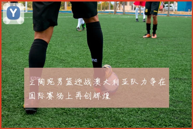 立陶宛男篮迎战澳大利亚队力争在国际赛场上再创辉煌