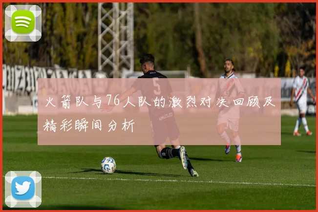 火箭队与76人队的激烈对决回顾及精彩瞬间分析