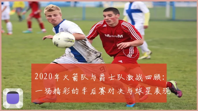 2020年火箭队与爵士队激战回顾：一场精彩的季后赛对决与球星表现分析