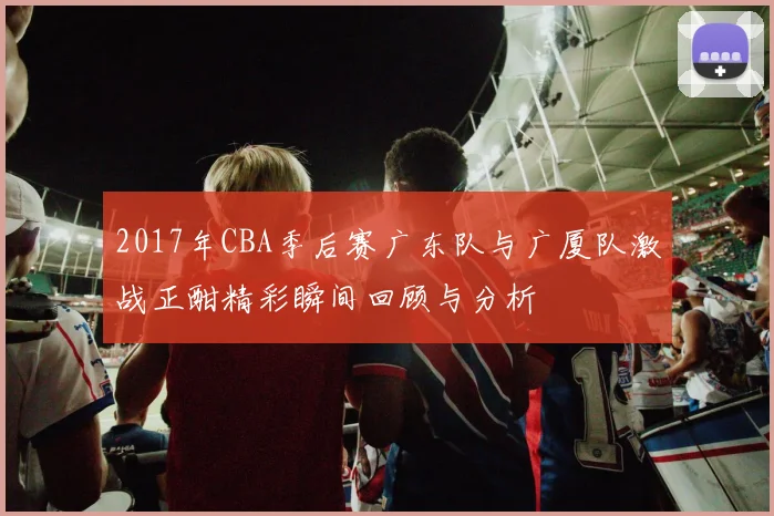 2017年CBA季后赛广东队与广厦队激战正酣精彩瞬间回顾与分析
